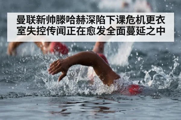 曼联新帅滕哈赫深陷下课危机更衣室失控传闻正在愈发全面蔓延之中